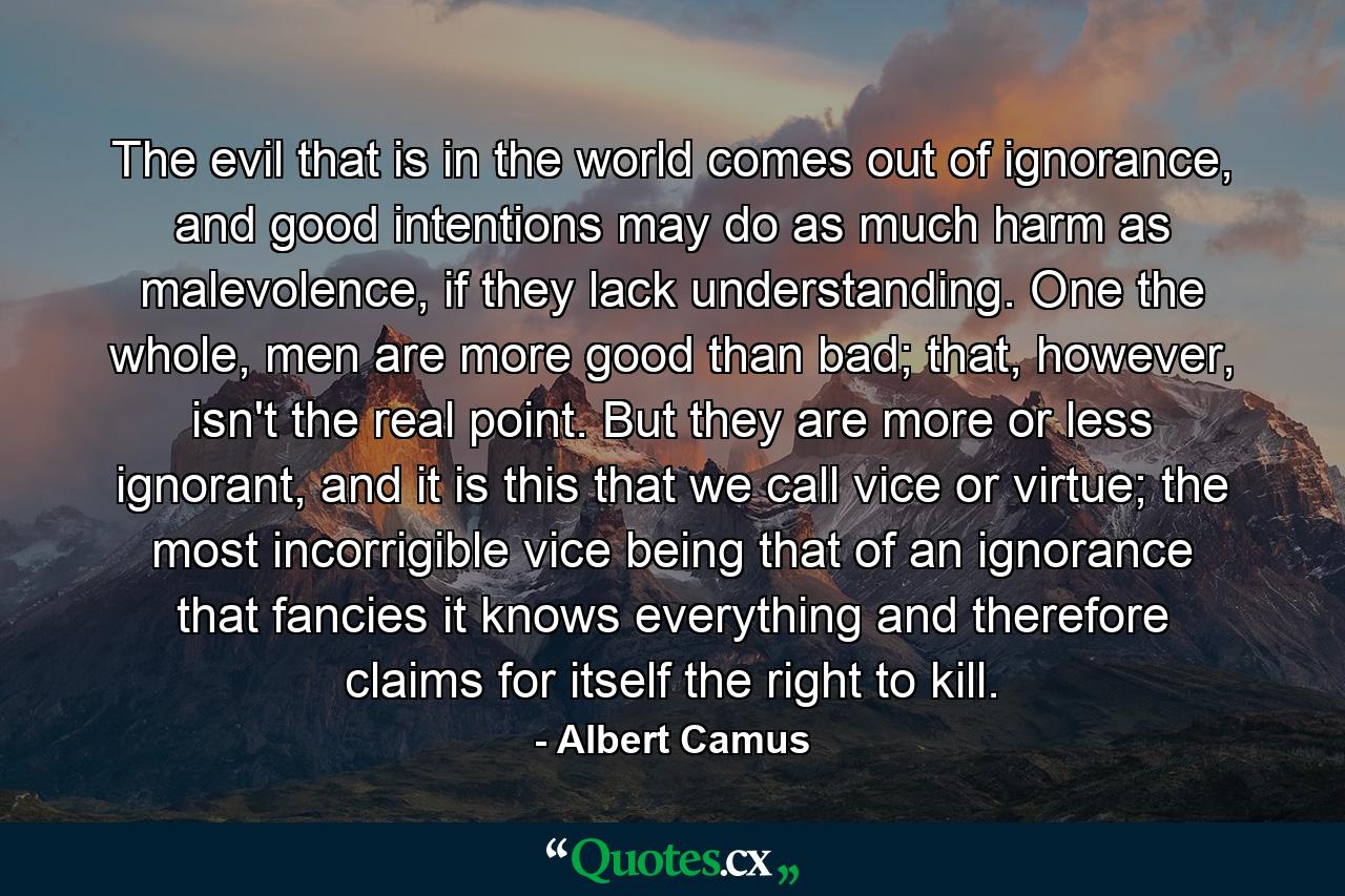 The evil that is in the world comes out of ignorance, and good intentions may do as much harm as malevolence, if they lack understanding. One the whole, men are more good than bad; that, however, isn't the real point. But they are more or less ignorant, and it is this that we call vice or virtue; the most incorrigible vice being that of an ignorance that fancies it knows everything and therefore claims for itself the right to kill. - Quote by Albert Camus