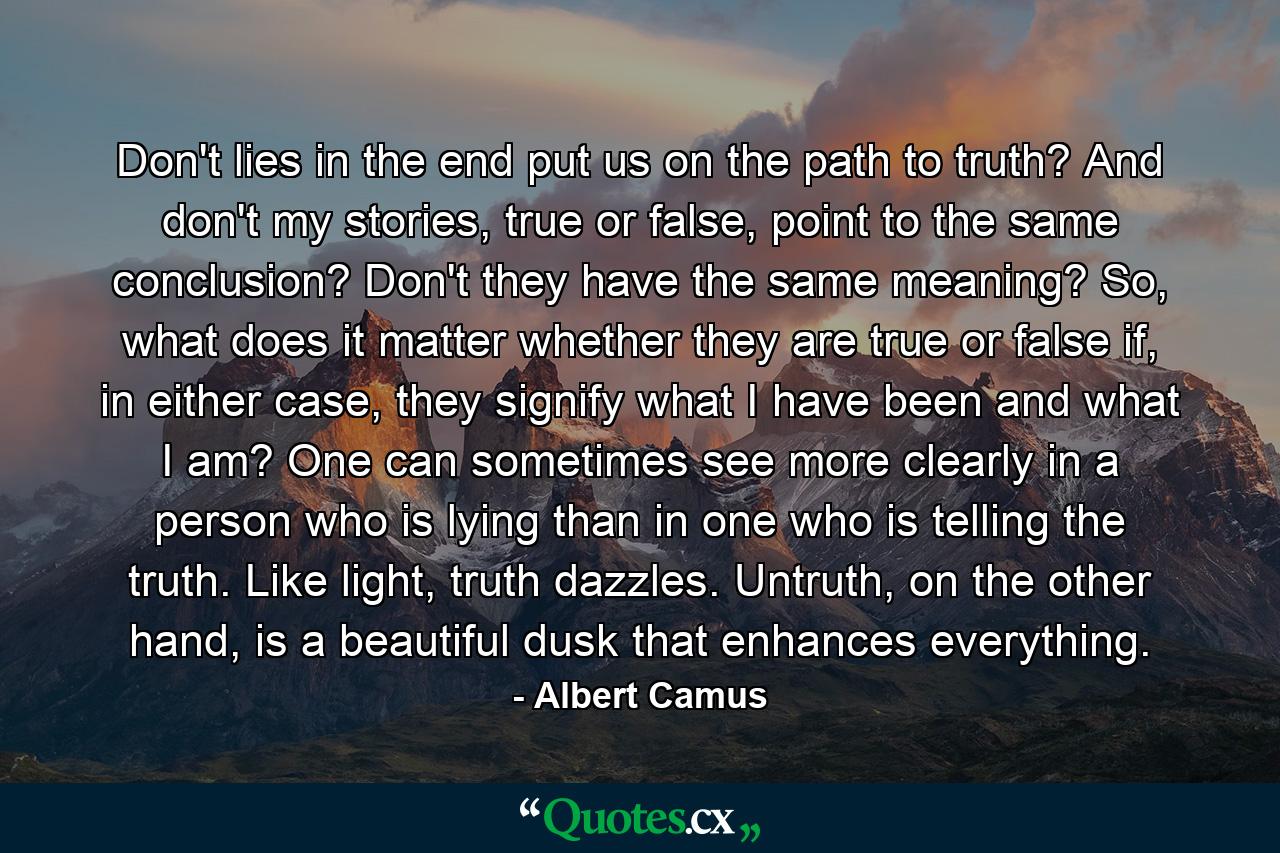 Don't lies in the end put us on the path to truth? And don't my stories, true or false, point to the same conclusion? Don't they have the same meaning? So, what does it matter whether they are true or false if, in either case, they signify what I have been and what I am? One can sometimes see more clearly in a person who is lying than in one who is telling the truth. Like light, truth dazzles. Untruth, on the other hand, is a beautiful dusk that enhances everything. - Quote by Albert Camus