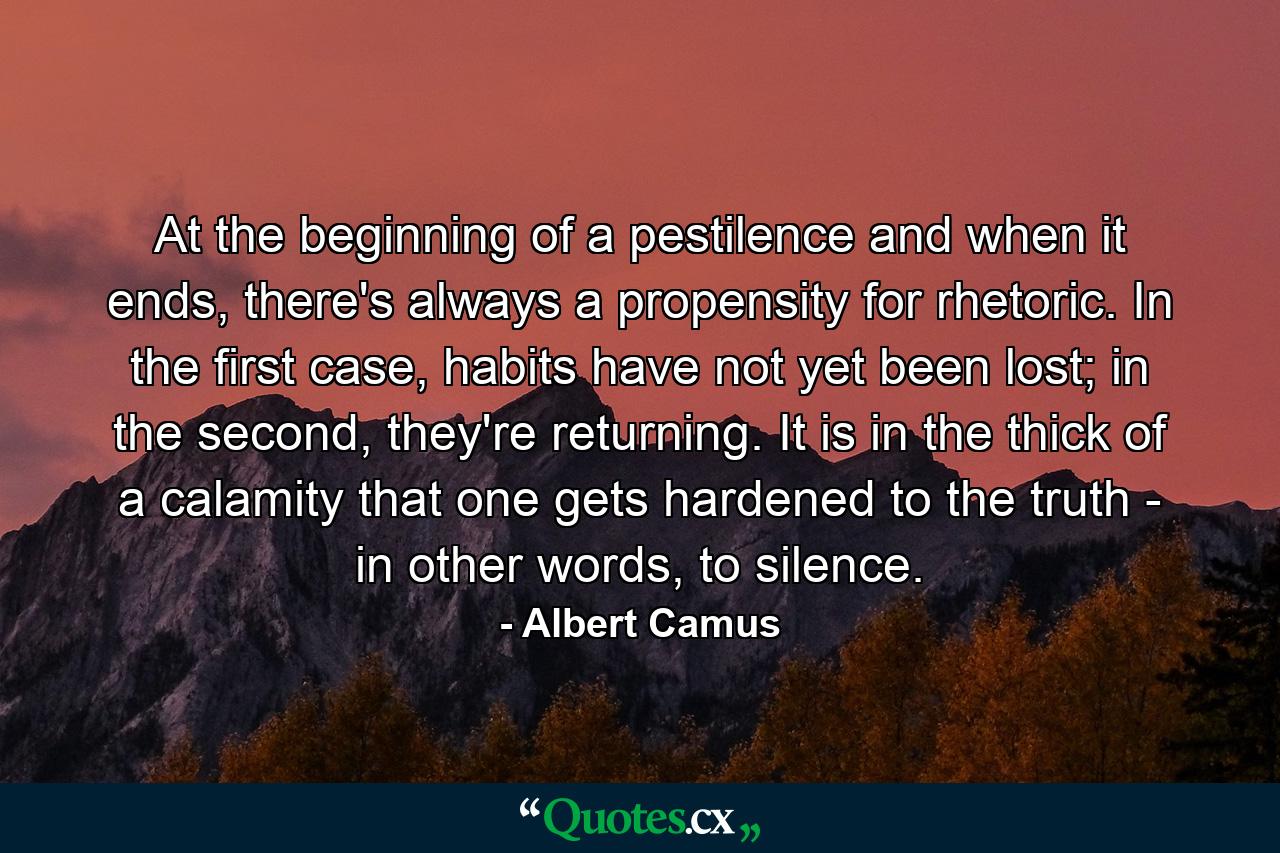 At the beginning of a pestilence and when it ends, there's always a propensity for rhetoric. In the first case, habits have not yet been lost; in the second, they're returning. It is in the thick of a calamity that one gets hardened to the truth - in other words, to silence. - Quote by Albert Camus