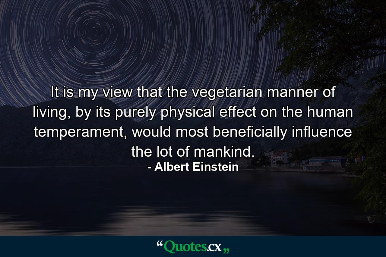 It is my view that the vegetarian manner of living, by its purely physical effect on the human temperament, would most beneficially influence the lot of mankind. - Quote by Albert Einstein