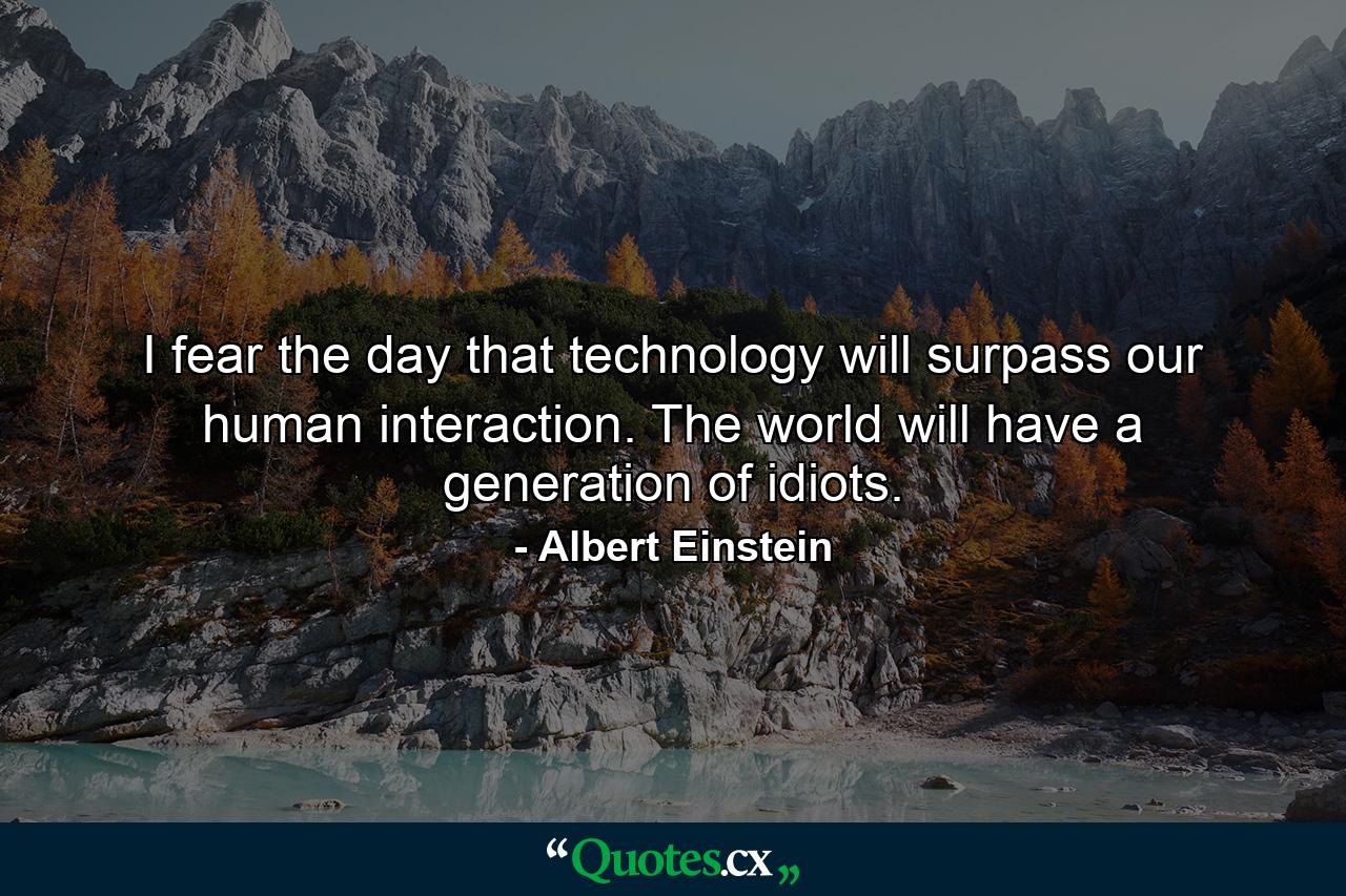 I fear the day that technology will surpass our human interaction. The world will have a generation of idiots. - Quote by Albert Einstein