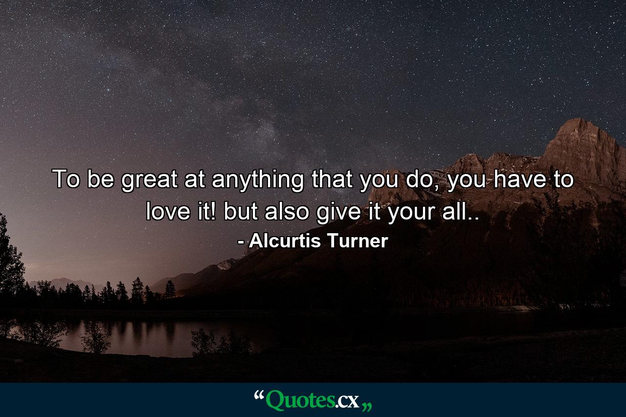 To be great at anything that you do, you have to love it! but also give it your all.. - Quote by Alcurtis Turner