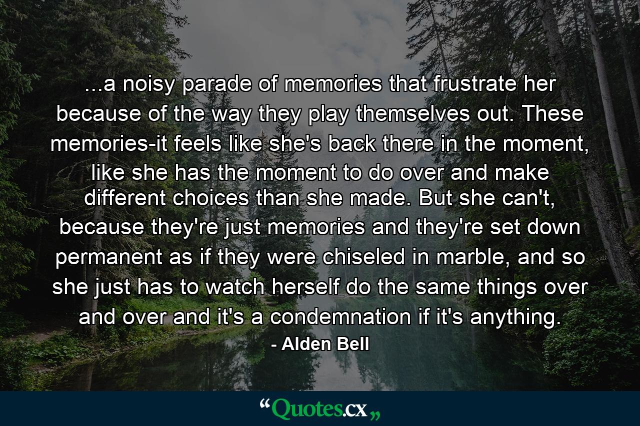 ...a noisy parade of memories that frustrate her because of the way they play themselves out. These memories-it feels like she's back there in the moment, like she has the moment to do over and make different choices than she made. But she can't, because they're just memories and they're set down permanent as if they were chiseled in marble, and so she just has to watch herself do the same things over and over and it's a condemnation if it's anything. - Quote by Alden Bell