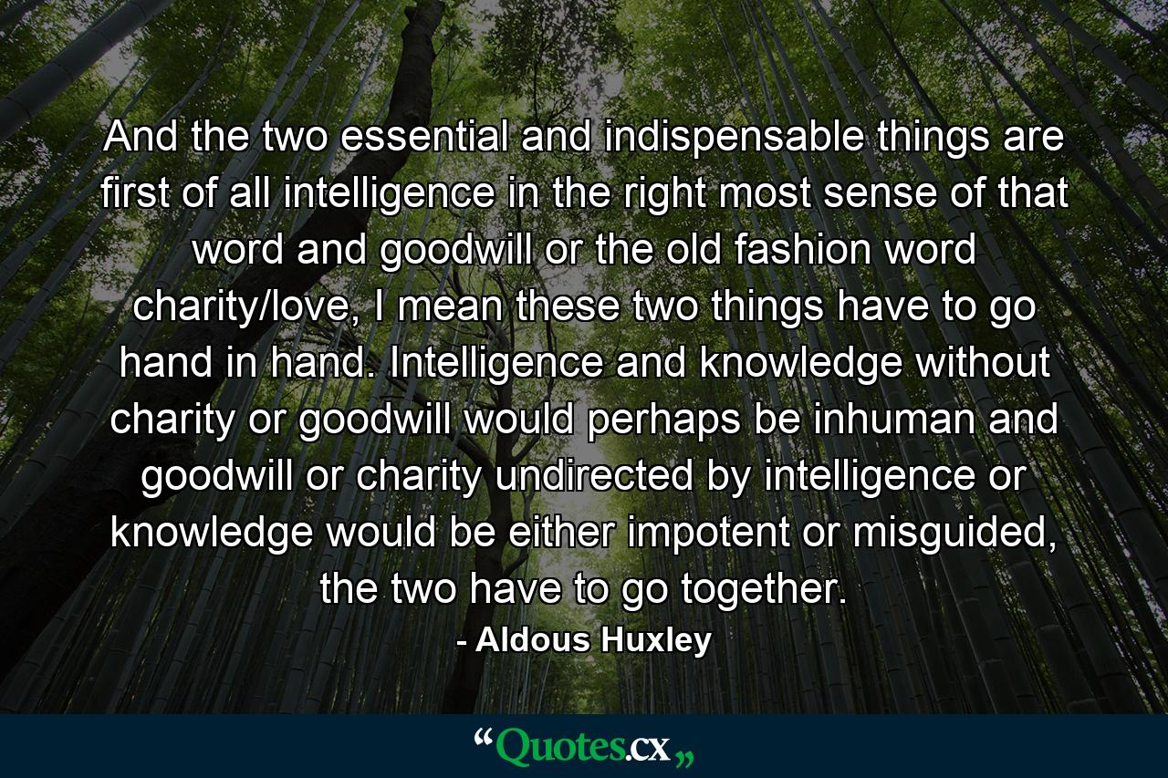 And the two essential and indispensable things are first of all intelligence in the right most sense of that word and goodwill or the old fashion word charity/love, I mean these two things have to go hand in hand. Intelligence and knowledge without charity or goodwill would perhaps be inhuman and goodwill or charity undirected by intelligence or knowledge would be either impotent or misguided, the two have to go together. - Quote by Aldous Huxley