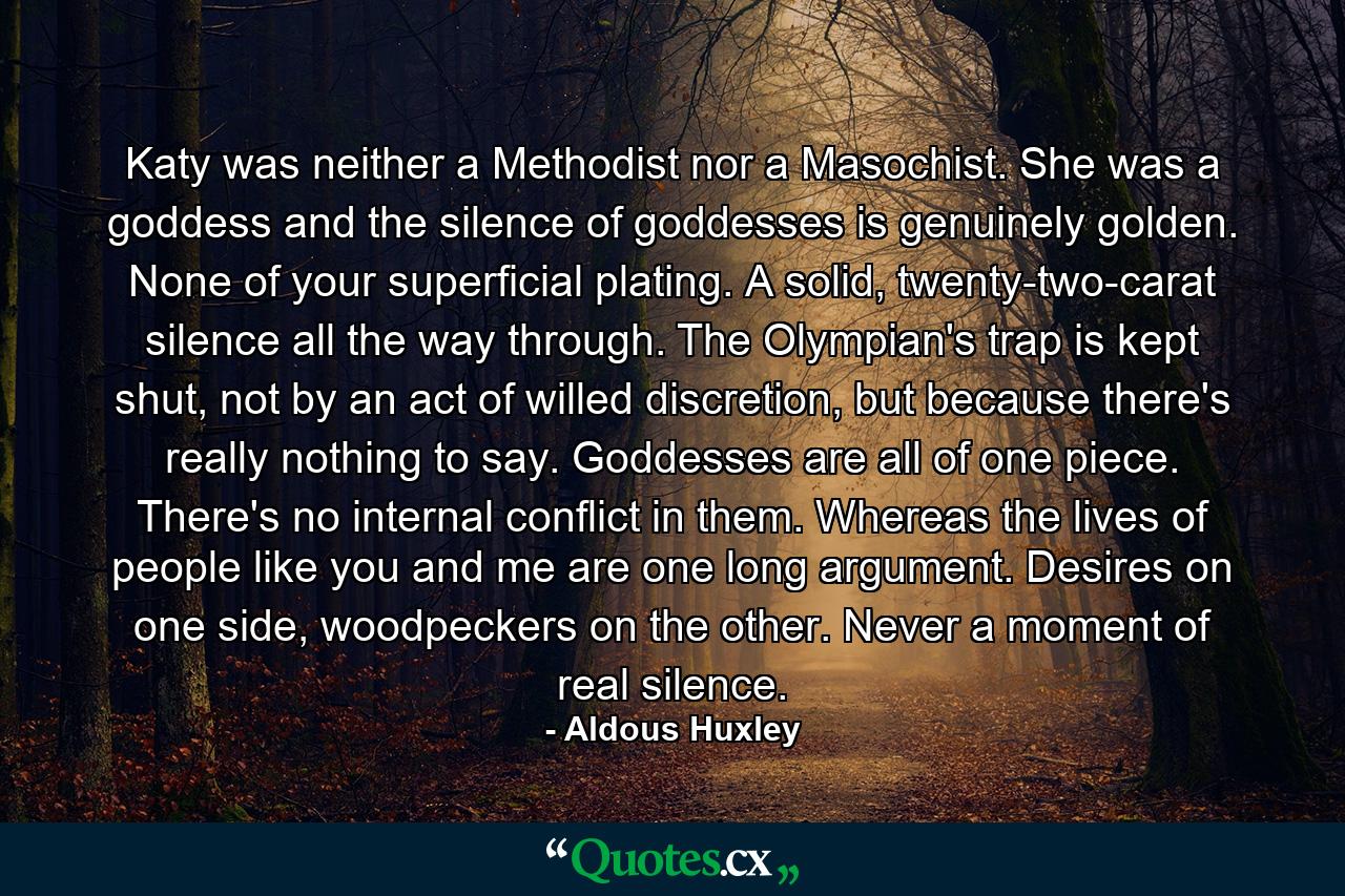 Katy was neither a Methodist nor a Masochist. She was a goddess and the silence of goddesses is genuinely golden. None of your superficial plating. A solid, twenty-two-carat silence all the way through. The Olympian's trap is kept shut, not by an act of willed discretion, but because there's really nothing to say. Goddesses are all of one piece. There's no internal conflict in them. Whereas the lives of people like you and me are one long argument. Desires on one side, woodpeckers on the other. Never a moment of real silence. - Quote by Aldous Huxley