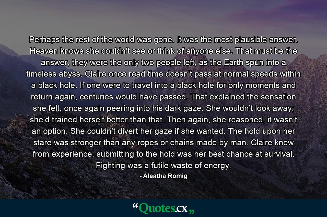 Perhaps the rest of the world was gone. It was the most plausible answer. Heaven knows she couldn’t see or think of anyone else. That must be the answer, they were the only two people left, as the Earth spun into a timeless abyss. Claire once read time doesn’t pass at normal speeds within a black hole. If one were to travel into a black hole for only moments and return again, centuries would have passed. That explained the sensation she felt, once again peering into his dark gaze. She wouldn’t look away; she’d trained herself better than that. Then again, she reasoned, it wasn’t an option. She couldn’t divert her gaze if she wanted. The hold upon her stare was stronger than any ropes or chains made by man. Claire knew from experience, submitting to the hold was her best chance at survival. Fighting was a futile waste of energy. - Quote by Aleatha Romig