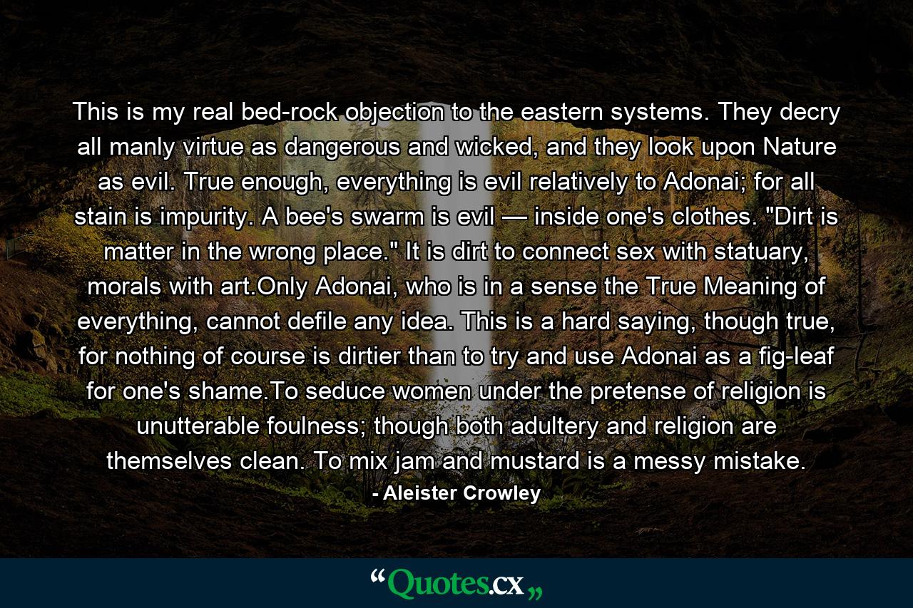 This is my real bed-rock objection to the eastern systems. They decry all manly virtue as dangerous and wicked, and they look upon Nature as evil. True enough, everything is evil relatively to Adonai; for all stain is impurity. A bee's swarm is evil — inside one's clothes. 