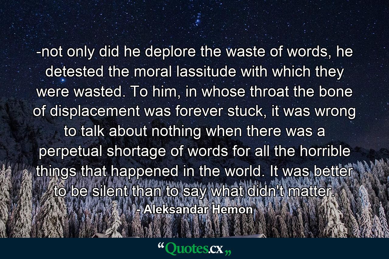 -not only did he deplore the waste of words, he detested the moral lassitude with which they were wasted. To him, in whose throat the bone of displacement was forever stuck, it was wrong to talk about nothing when there was a perpetual shortage of words for all the horrible things that happened in the world. It was better to be silent than to say what didn't matter. - Quote by Aleksandar Hemon