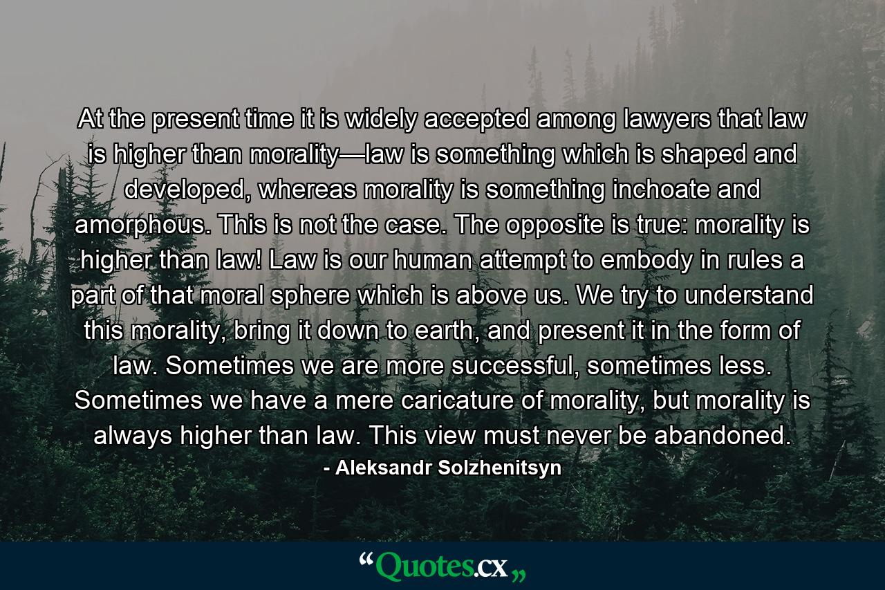 At the present time it is widely accepted among lawyers that law is higher than morality—law is something which is shaped and developed, whereas morality is something inchoate and amorphous. This is not the case. The opposite is true: morality is higher than law! Law is our human attempt to embody in rules a part of that moral sphere which is above us. We try to understand this morality, bring it down to earth, and present it in the form of law. Sometimes we are more successful, sometimes less. Sometimes we have a mere caricature of morality, but morality is always higher than law. This view must never be abandoned. - Quote by Aleksandr Solzhenitsyn