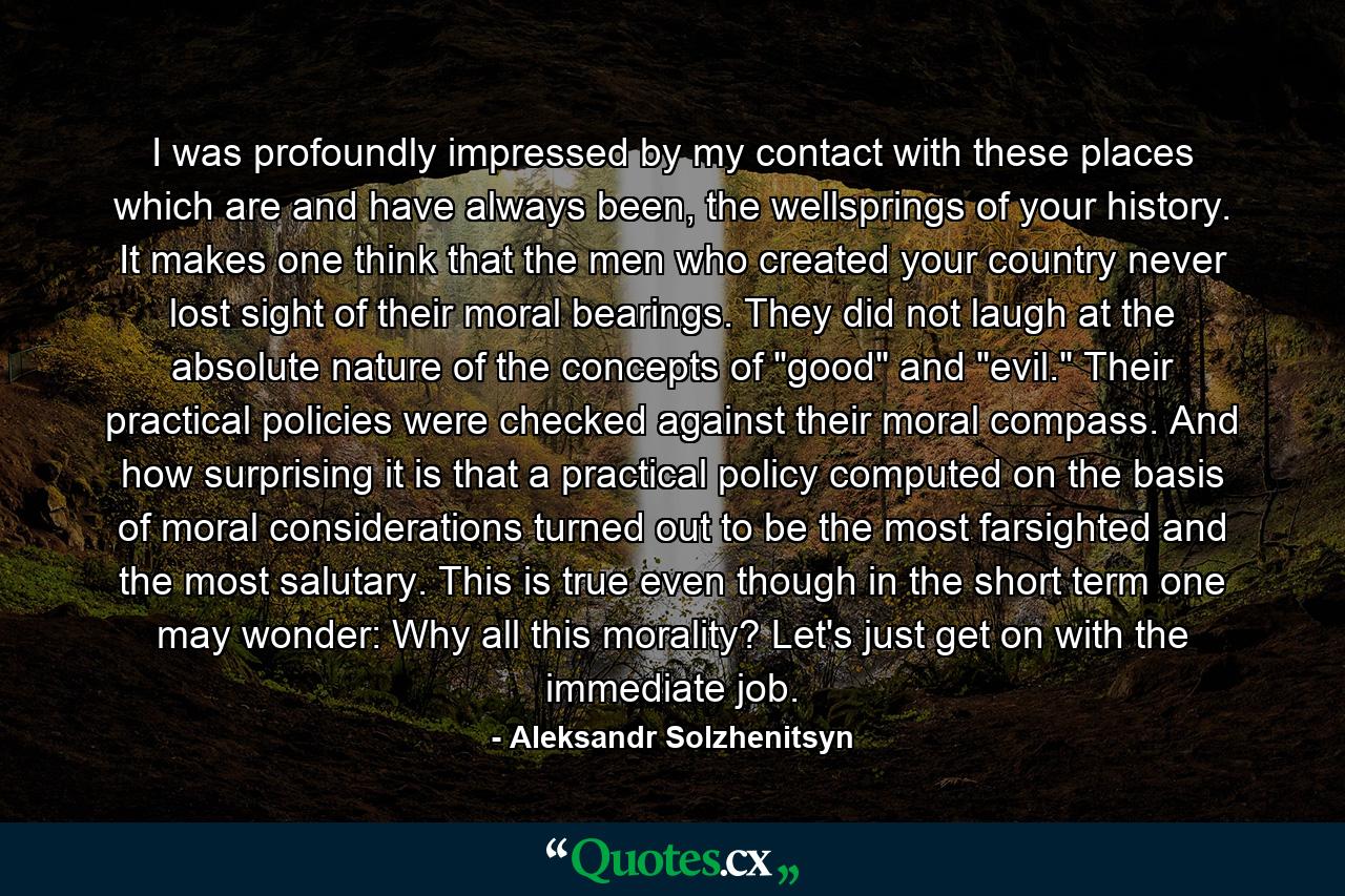 I was profoundly impressed by my contact with these places which are and have always been, the wellsprings of your history. It makes one think that the men who created your country never lost sight of their moral bearings. They did not laugh at the absolute nature of the concepts of 