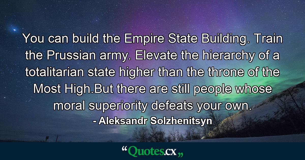 You can build the Empire State Building. Train the Prussian army. Elevate the hierarchy of a totalitarian state higher than the throne of the Most High.But there are still people whose moral superiority defeats your own. - Quote by Aleksandr Solzhenitsyn