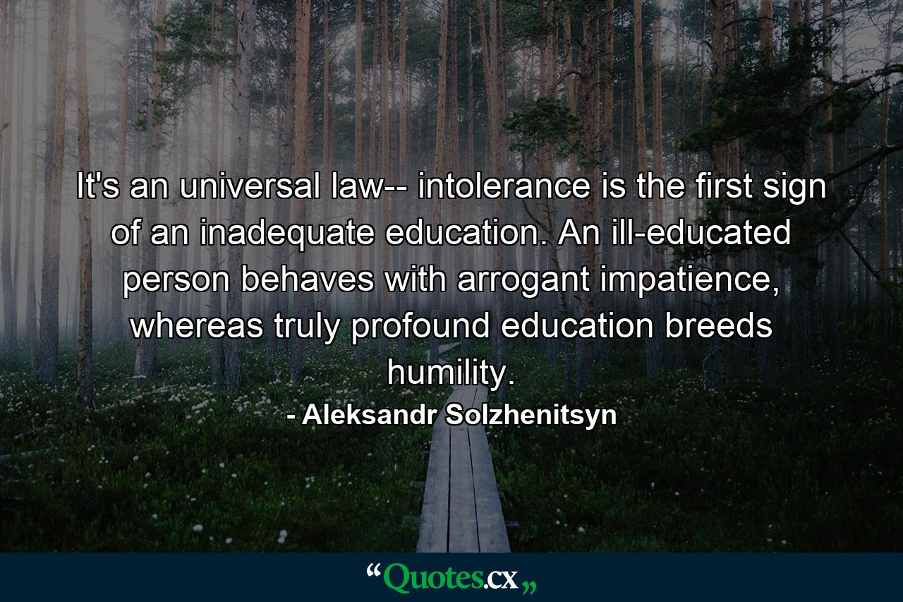 It's an universal law-- intolerance is the first sign of an inadequate education. An ill-educated person behaves with arrogant impatience, whereas truly profound education breeds humility. - Quote by Aleksandr Solzhenitsyn