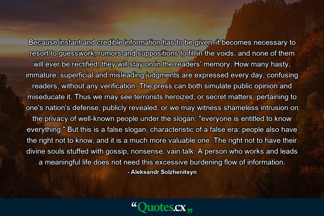 Because instant and credible information has to be given, it becomes necessary to resort to guesswork, rumors and suppositions to fill in the voids, and none of them will ever be rectified, they will stay on in the readers' memory. How many hasty, immature, superficial and misleading judgments are expressed every day, confusing readers, without any verification. The press can both simulate public opinion and miseducate it. Thus we may see terrorists heroized, or secret matters, pertaining to one's nation's defense, publicly revealed, or we may witness shameless intrusion on the privacy of well-known people under the slogan: 