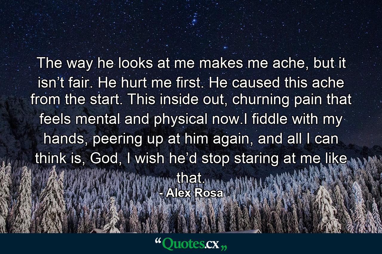 The way he looks at me makes me ache, but it isn’t fair. He hurt me first. He caused this ache from the start. This inside out, churning pain that feels mental and physical now.I fiddle with my hands, peering up at him again, and all I can think is, God, I wish he’d stop staring at me like that. - Quote by Alex Rosa