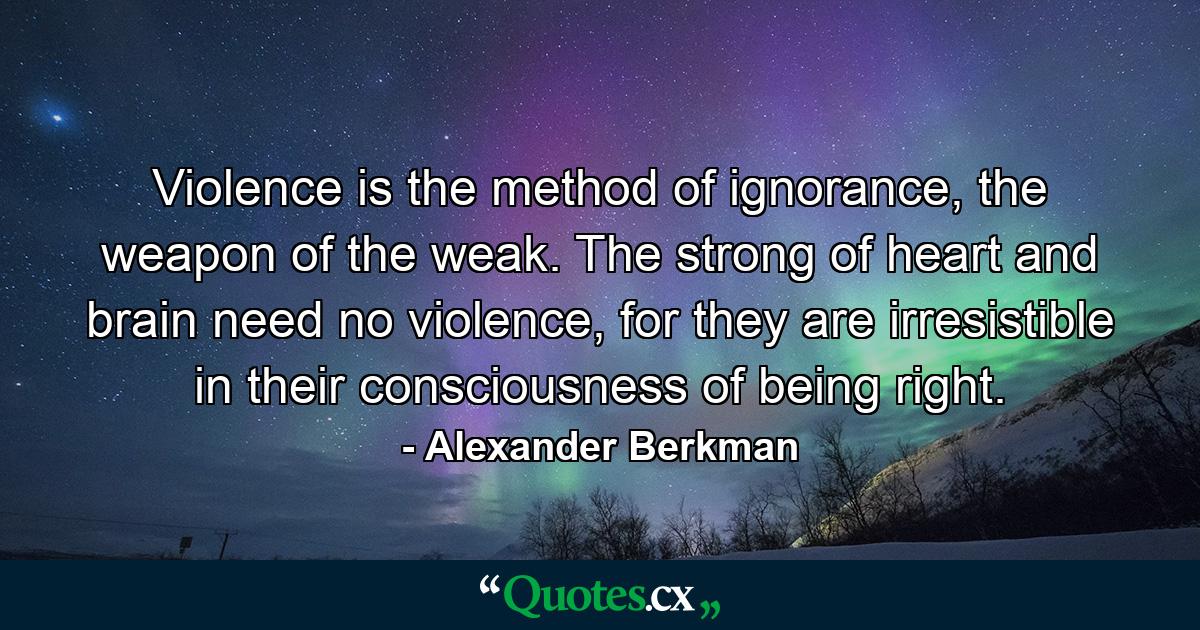 Violence is the method of ignorance, the weapon of the weak. The strong of heart and brain need no violence, for they are irresistible in their consciousness of being right. - Quote by Alexander Berkman