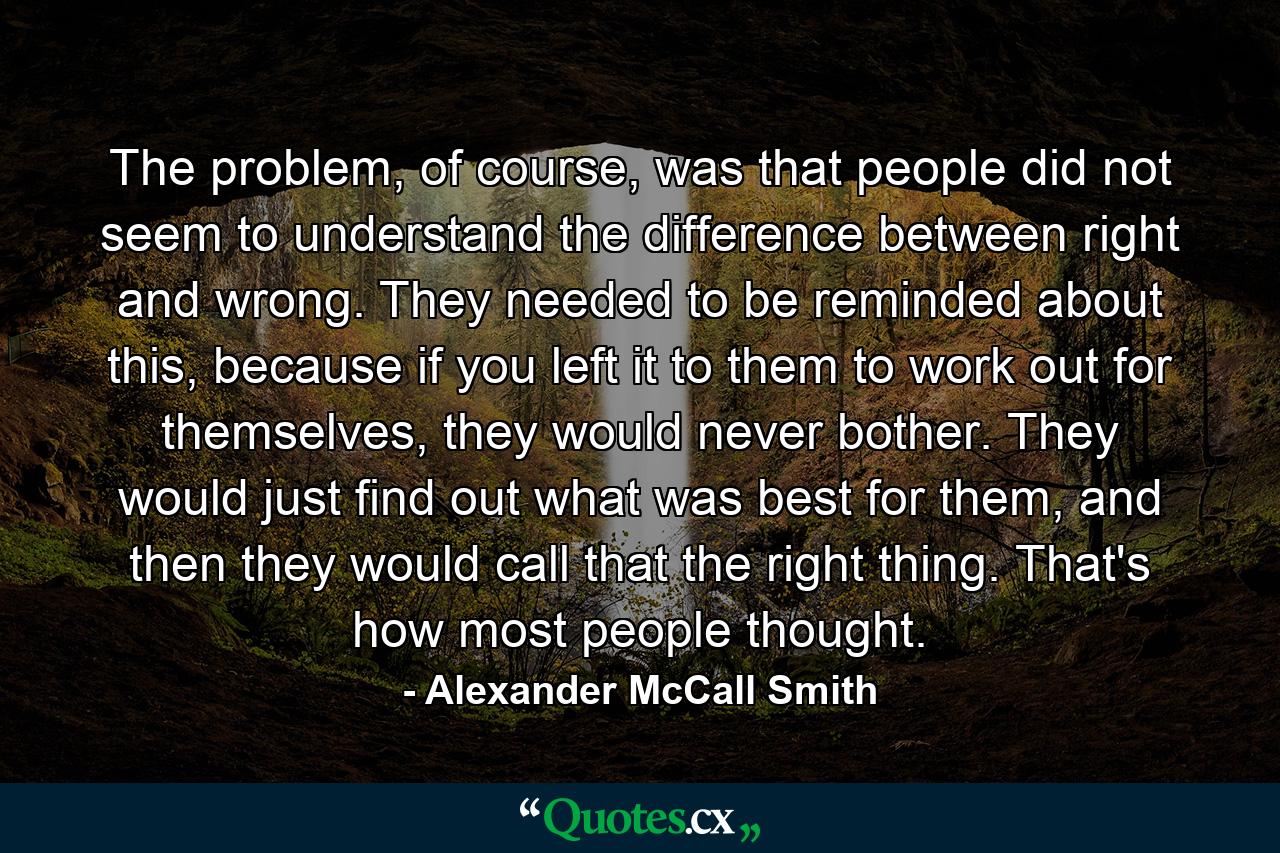 The problem, of course, was that people did not seem to understand the difference between right and wrong. They needed to be reminded about this, because if you left it to them to work out for themselves, they would never bother. They would just find out what was best for them, and then they would call that the right thing. That's how most people thought. - Quote by Alexander McCall Smith