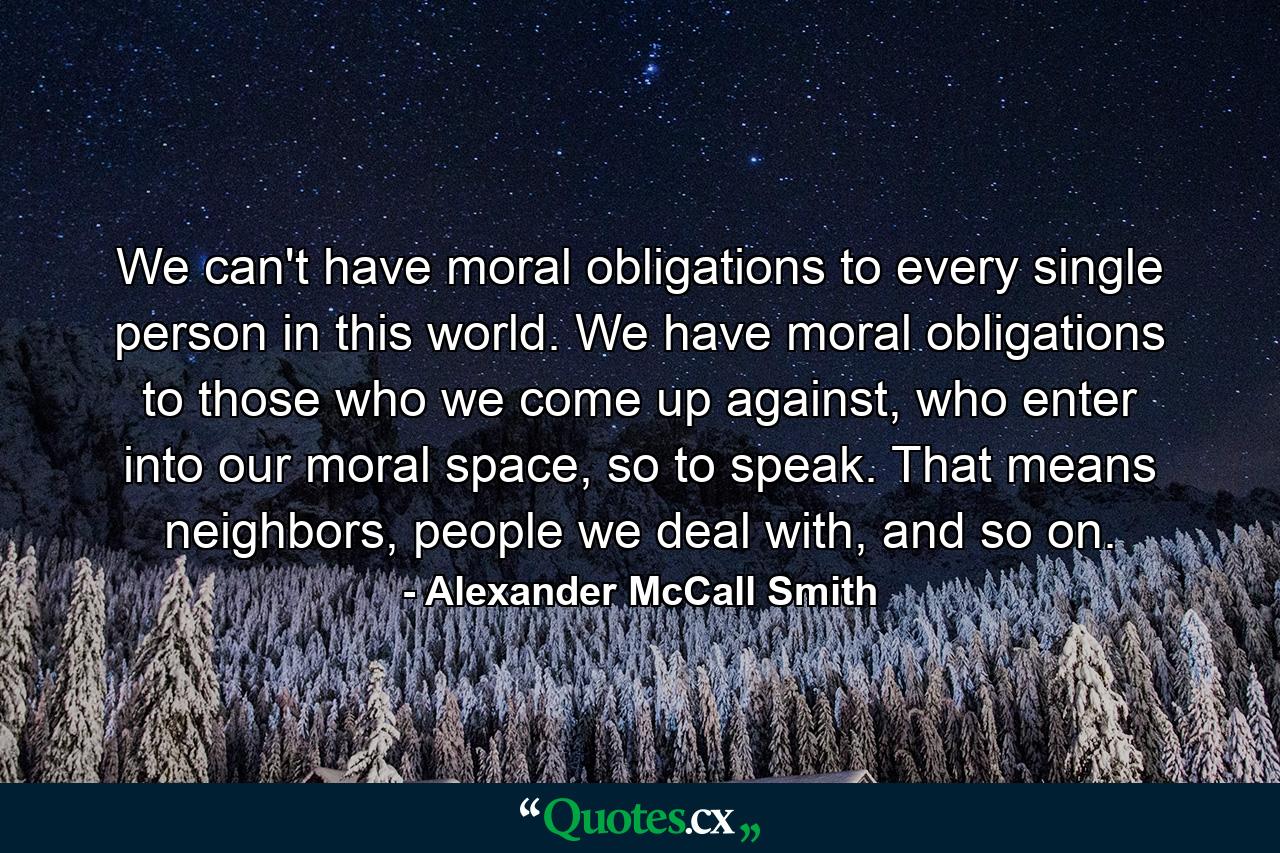 We can't have moral obligations to every single person in this world. We have moral obligations to those who we come up against, who enter into our moral space, so to speak. That means neighbors, people we deal with, and so on. - Quote by Alexander McCall Smith