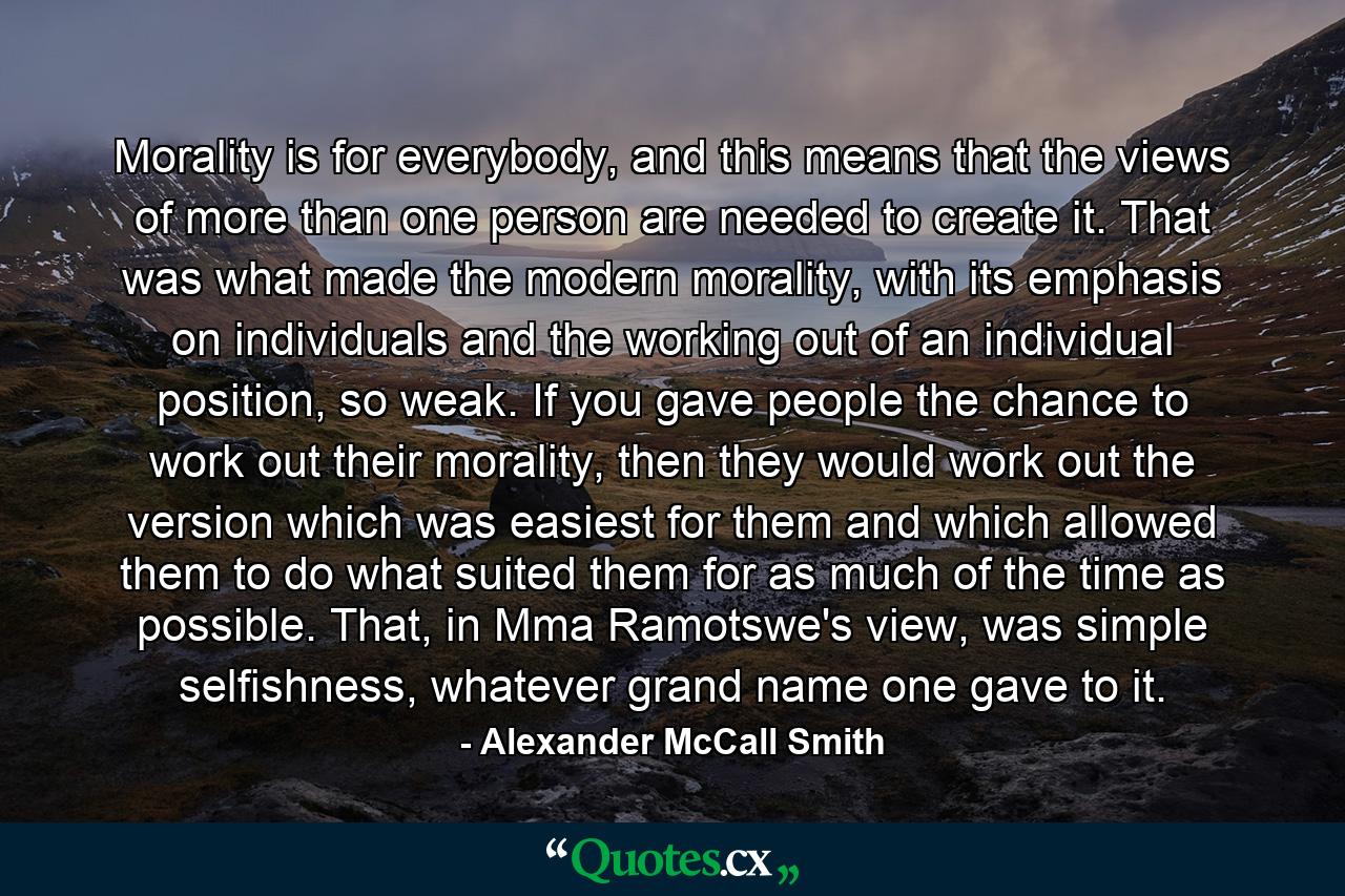 Morality is for everybody, and this means that the views of more than one person are needed to create it. That was what made the modern morality, with its emphasis on individuals and the working out of an individual position, so weak. If you gave people the chance to work out their morality, then they would work out the version which was easiest for them and which allowed them to do what suited them for as much of the time as possible. That, in Mma Ramotswe's view, was simple selfishness, whatever grand name one gave to it. - Quote by Alexander McCall Smith