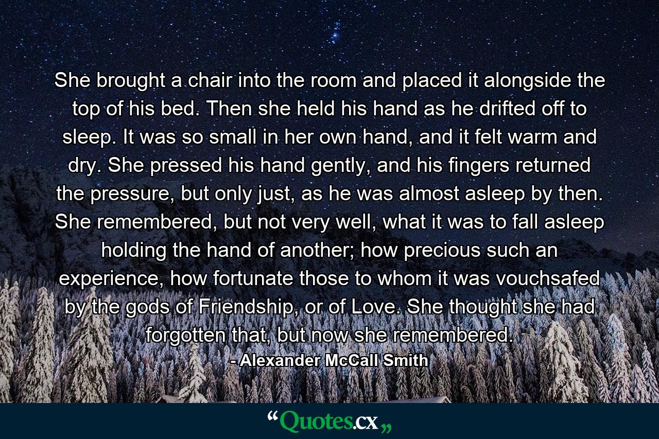 She brought a chair into the room and placed it alongside the top of his bed. Then she held his hand as he drifted off to sleep. It was so small in her own hand, and it felt warm and dry. She pressed his hand gently, and his fingers returned the pressure, but only just, as he was almost asleep by then. She remembered, but not very well, what it was to fall asleep holding the hand of another; how precious such an experience, how fortunate those to whom it was vouchsafed by the gods of Friendship, or of Love. She thought she had forgotten that, but now she remembered. - Quote by Alexander McCall Smith