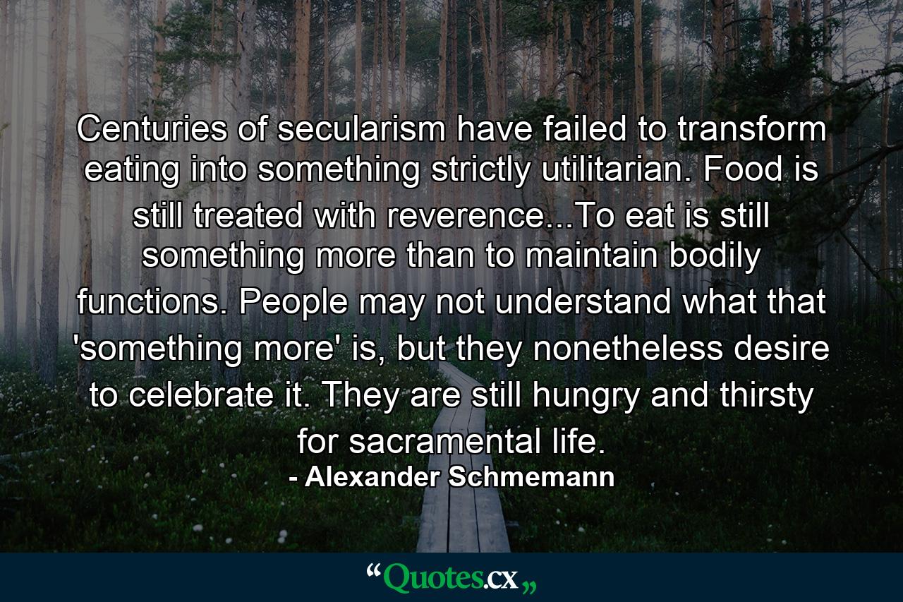 Centuries of secularism have failed to transform eating into something strictly utilitarian. Food is still treated with reverence...To eat is still something more than to maintain bodily functions. People may not understand what that 'something more' is, but they nonetheless desire to celebrate it. They are still hungry and thirsty for sacramental life. - Quote by Alexander Schmemann