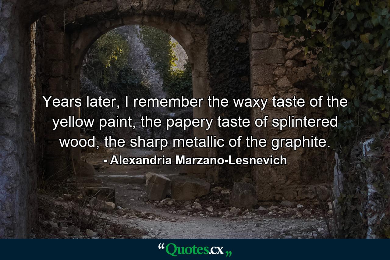 Years later, I remember the waxy taste of the yellow paint, the papery taste of splintered wood, the sharp metallic of the graphite. - Quote by Alexandria Marzano-Lesnevich