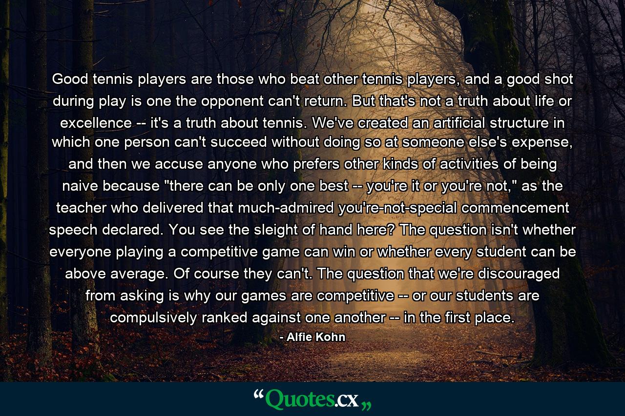 Good tennis players are those who beat other tennis players, and a good shot during play is one the opponent can't return. But that's not a truth about life or excellence -- it's a truth about tennis. We've created an artificial structure in which one person can't succeed without doing so at someone else's expense, and then we accuse anyone who prefers other kinds of activities of being naive because 