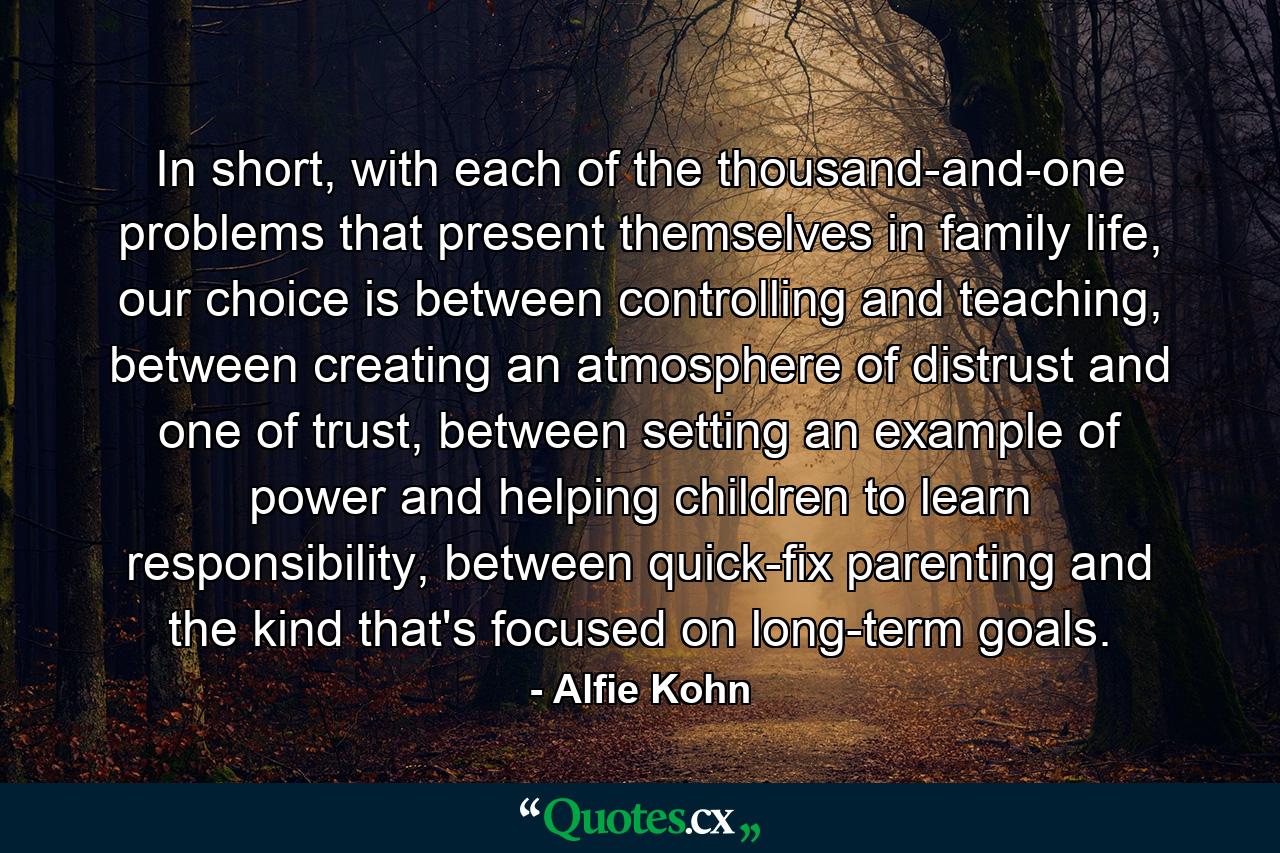 In short, with each of the thousand-and-one problems that present themselves in family life, our choice is between controlling and teaching, between creating an atmosphere of distrust and one of trust, between setting an example of power and helping children to learn responsibility, between quick-fix parenting and the kind that's focused on long-term goals. - Quote by Alfie Kohn