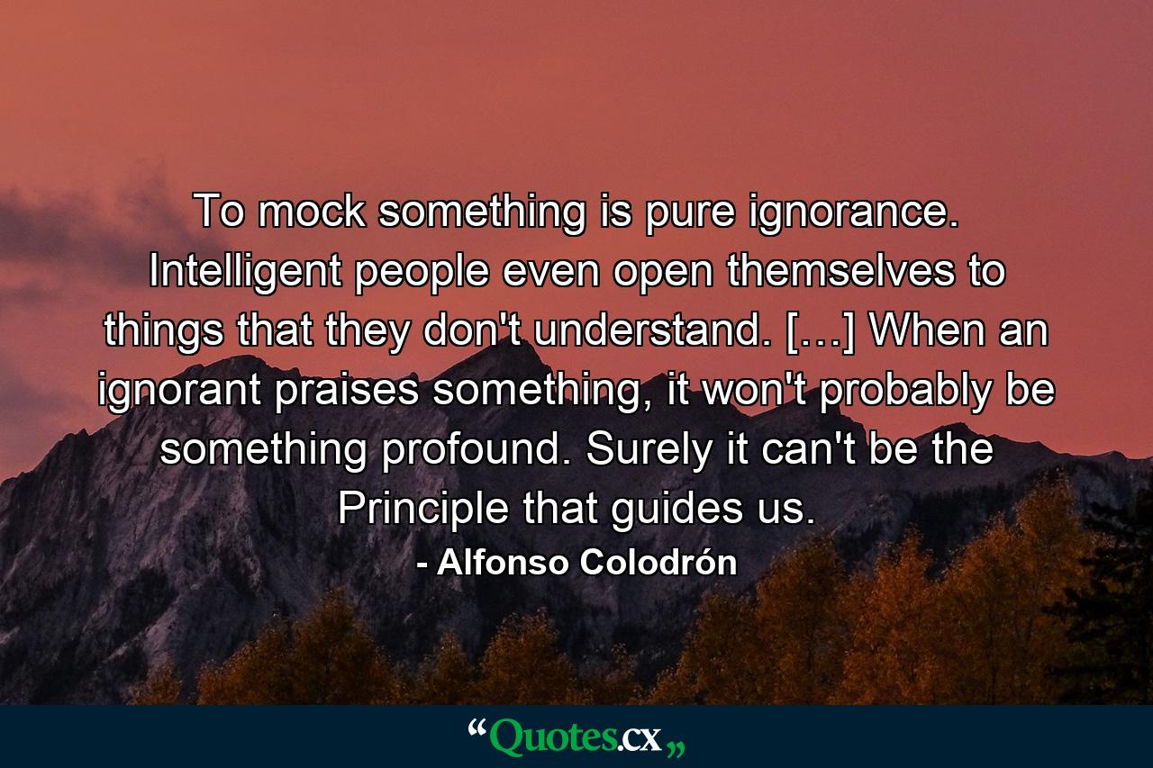 To mock something is pure ignorance. Intelligent people even open themselves to things that they don't understand. […] When an ignorant praises something, it won't probably be something profound. Surely it can't be the Principle that guides us. - Quote by Alfonso Colodrón