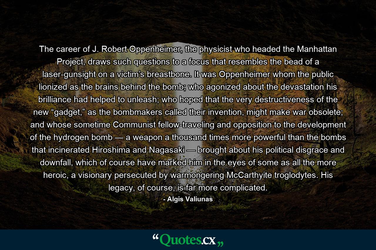 The career of J. Robert Oppenheimer, the physicist who headed the Manhattan Project, draws such questions to a focus that resembles the bead of a laser-gunsight on a victim’s breastbone. It was Oppenheimer whom the public lionized as the brains behind the bomb; who agonized about the devastation his brilliance had helped to unleash; who hoped that the very destructiveness of the new “gadget,” as the bombmakers called their invention, might make war obsolete; and whose sometime Communist fellow-traveling and opposition to the development of the hydrogen bomb — a weapon a thousand times more powerful than the bombs that incinerated Hiroshima and Nagasaki — brought about his political disgrace and downfall, which of course have marked him in the eyes of some as all the more heroic, a visionary persecuted by warmongering McCarthyite troglodytes. His legacy, of course, is far more complicated. - Quote by Algis Valiunas