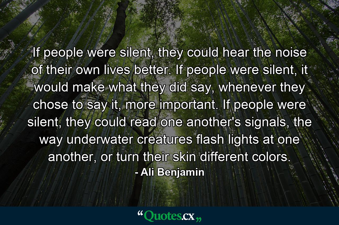 If people were silent, they could hear the noise of their own lives better. If people were silent, it would make what they did say, whenever they chose to say it, more important. If people were silent, they could read one another's signals, the way underwater creatures flash lights at one another, or turn their skin different colors. - Quote by Ali Benjamin