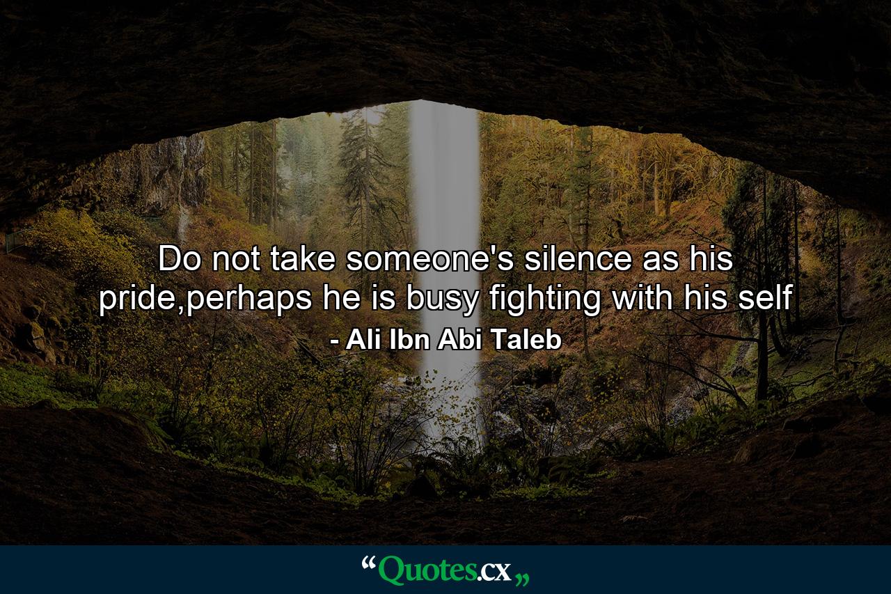 Do not take someone's silence as his pride,perhaps he is busy fighting with his self - Quote by Ali Ibn Abi Taleb