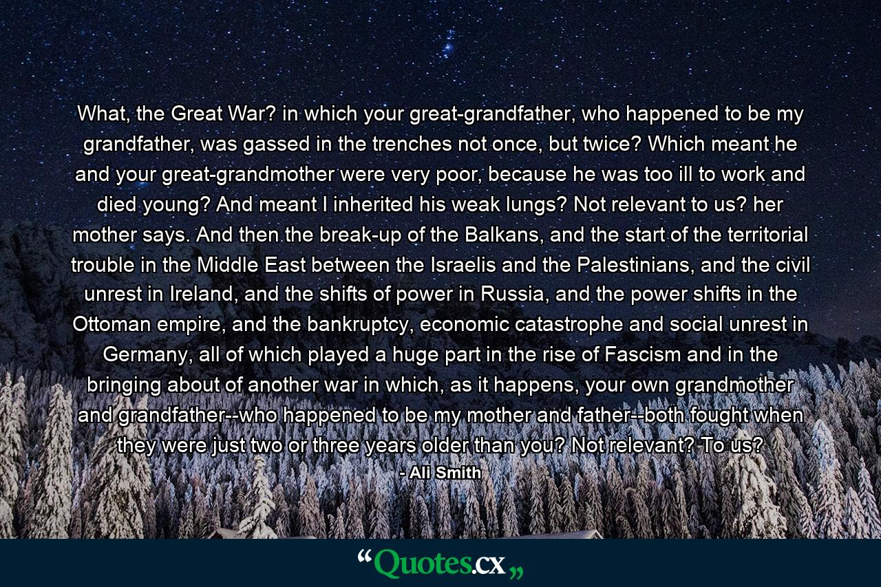 What, the Great War? in which your great-grandfather, who happened to be my grandfather, was gassed in the trenches not once, but twice? Which meant he and your great-grandmother were very poor, because he was too ill to work and died young? And meant I inherited his weak lungs? Not relevant to us? her mother says. And then the break-up of the Balkans, and the start of the territorial trouble in the Middle East between the Israelis and the Palestinians, and the civil unrest in Ireland, and the shifts of power in Russia, and the power shifts in the Ottoman empire, and the bankruptcy, economic catastrophe and social unrest in Germany, all of which played a huge part in the rise of Fascism and in the bringing about of another war in which, as it happens, your own grandmother and grandfather--who happened to be my mother and father--both fought when they were just two or three years older than you? Not relevant? To us? - Quote by Ali Smith