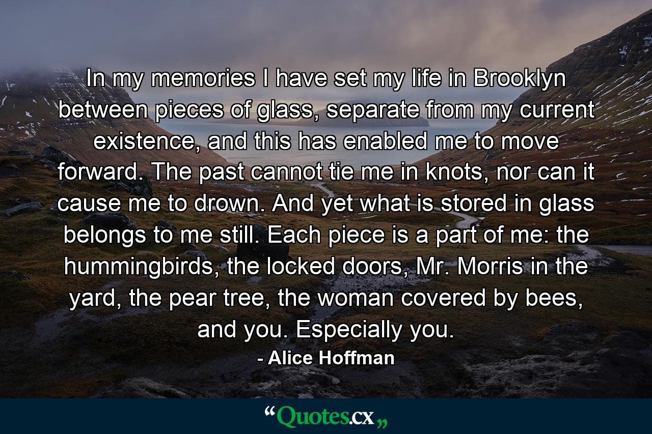 In my memories I have set my life in Brooklyn between pieces of glass, separate from my current existence, and this has enabled me to move forward. The past cannot tie me in knots, nor can it cause me to drown. And yet what is stored in glass belongs to me still. Each piece is a part of me: the hummingbirds, the locked doors, Mr. Morris in the yard, the pear tree, the woman covered by bees, and you. Especially you. - Quote by Alice Hoffman