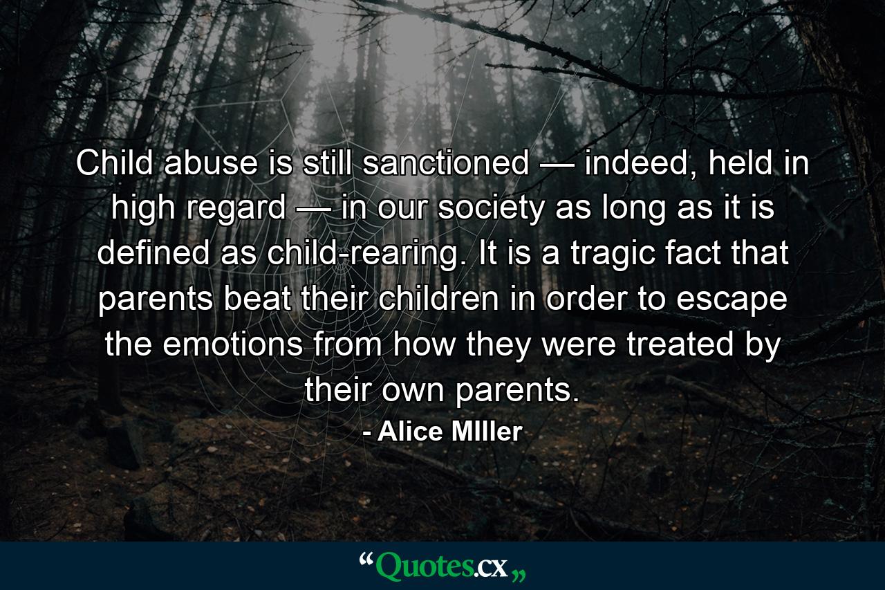 Child abuse is still sanctioned — indeed, held in high regard — in our society as long as it is defined as child-rearing. It is a tragic fact that parents beat their children in order to escape the emotions from how they were treated by their own parents. - Quote by Alice MIller