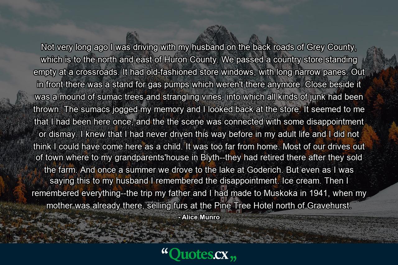 Not very long ago I was driving with my husband on the back roads of Grey County, which is to the north and east of Huron County. We passed a country store standing empty at a crossroads. It had old-fashioned store windows, with long narrow panes. Out in front there was a stand for gas pumps which weren't there anymore. Close beside it was a mound of sumac trees and strangling vines, into which all kinds of junk had been thrown. The sumacs jogged my memory and I looked back at the store. It seemed to me that I had been here once, and the the scene was connected with some disappointment or dismay. I knew that I had never driven this way before in my adult life and I did not think I could have come here as a child. It was too far from home. Most of our drives out of town where to my grandparents'house in Blyth--they had retired there after they sold the farm. And once a summer we drove to the lake at Goderich. But even as I was saying this to my husband I remembered the disappointment. Ice cream. Then I remembered everything--the trip my father and I had made to Muskoka in 1941, when my mother was already there, selling furs at the Pine Tree Hotel north of Gravehurst. - Quote by Alice Munro