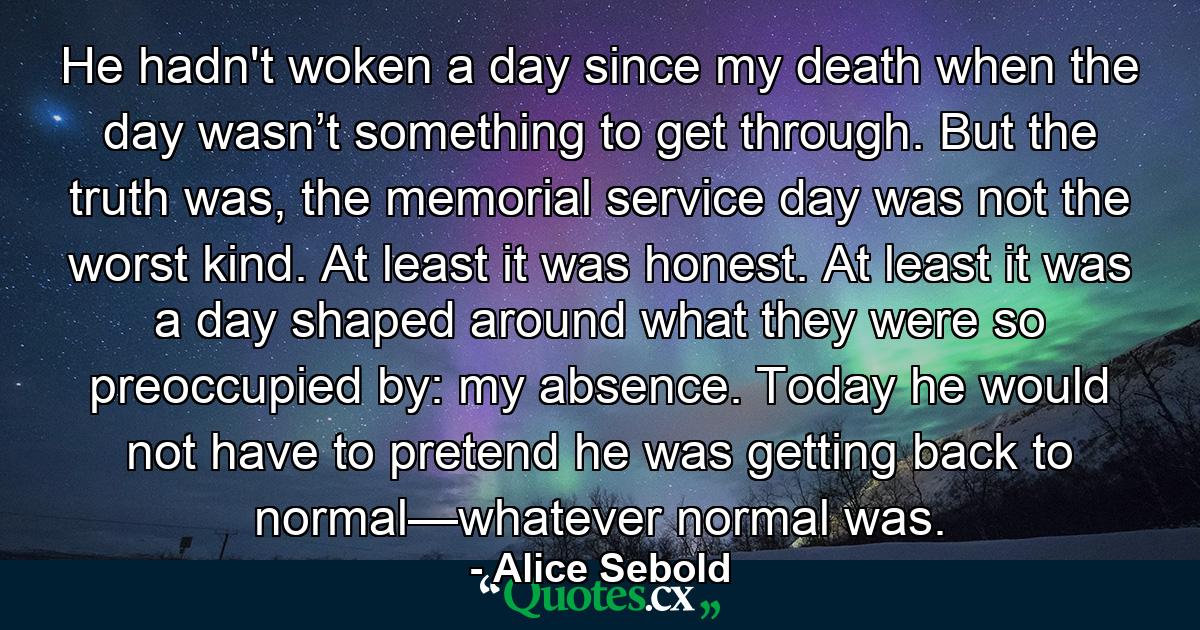 He hadn't woken a day since my death when the day wasn’t something to get through. But the truth was, the memorial service day was not the worst kind. At least it was honest. At least it was a day shaped around what they were so preoccupied by: my absence. Today he would not have to pretend he was getting back to normal—whatever normal was. - Quote by Alice Sebold