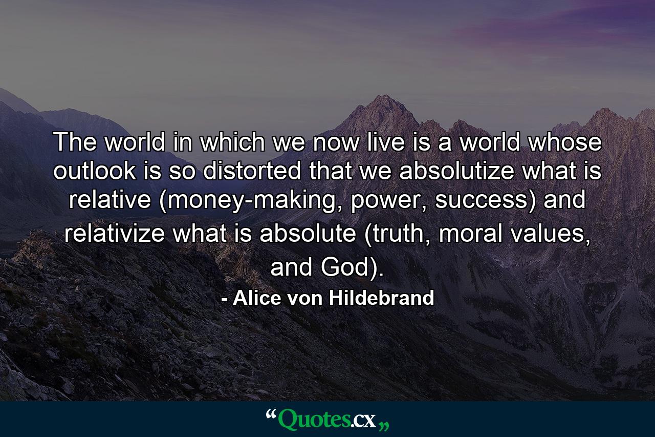 The world in which we now live is a world whose outlook is so distorted that we absolutize what is relative (money-making, power, success) and relativize what is absolute (truth, moral values, and God). - Quote by Alice von Hildebrand