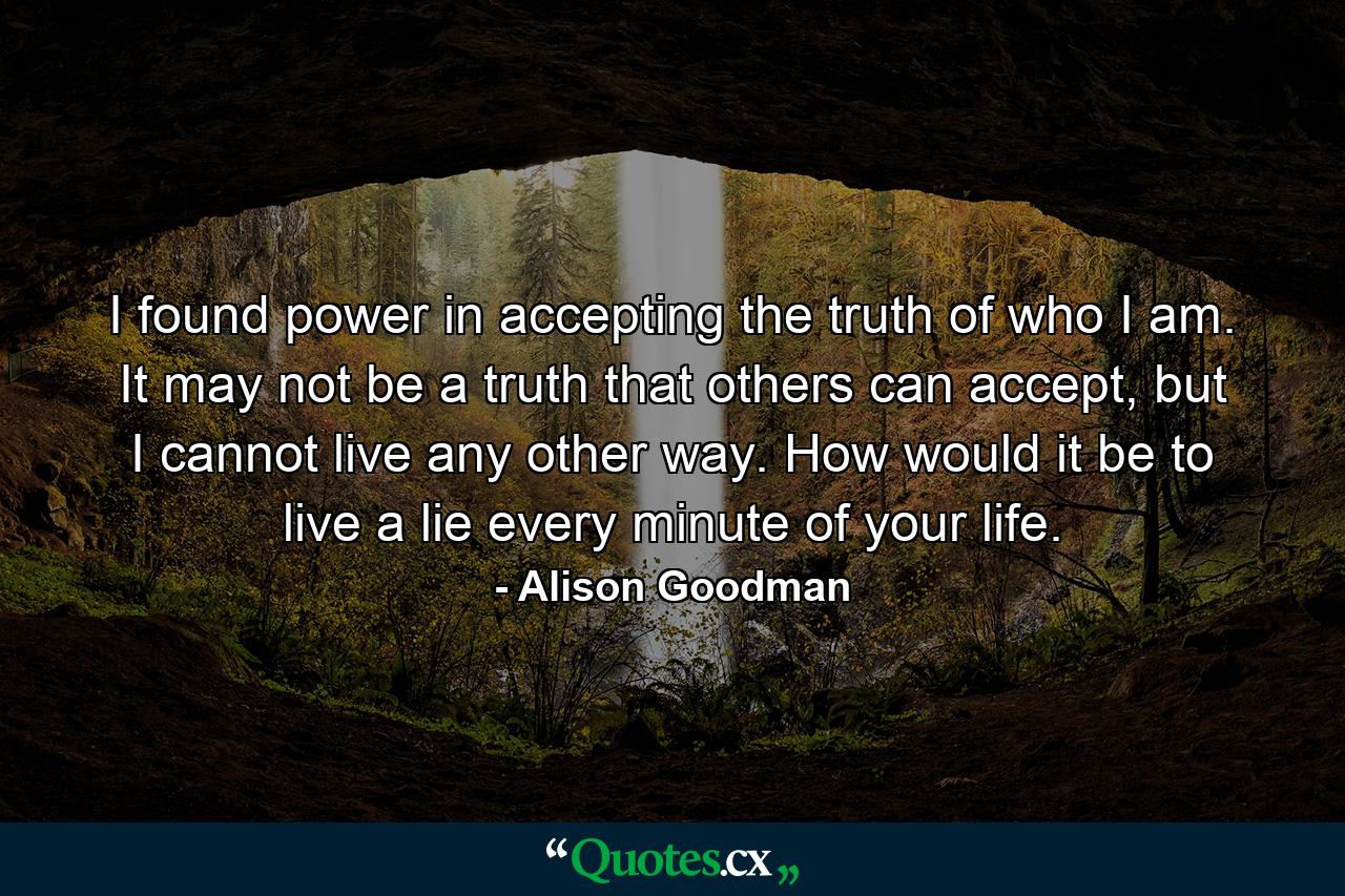 I found power in accepting the truth of who I am. It may not be a truth that others can accept, but I cannot live any other way. How would it be to live a lie every minute of your life. - Quote by Alison Goodman