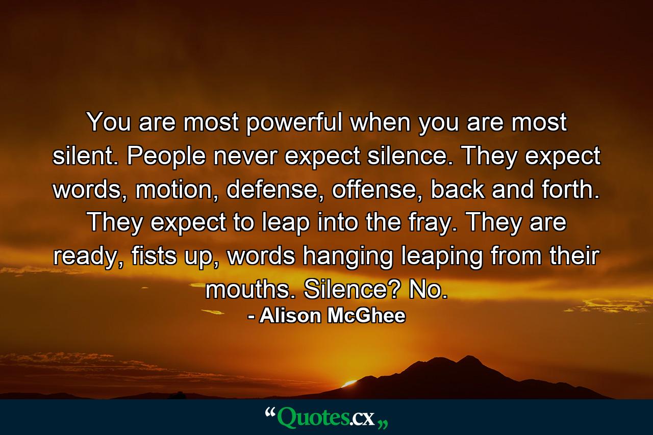 You are most powerful when you are most silent. People never expect silence. They expect words, motion, defense, offense, back and forth. They expect to leap into the fray. They are ready, fists up, words hanging leaping from their mouths. Silence? No. - Quote by Alison McGhee