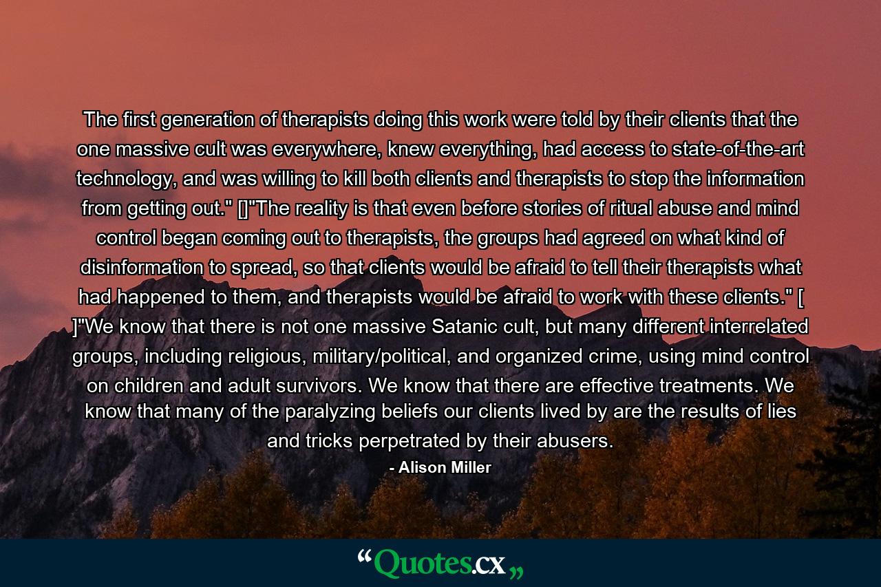 The first generation of therapists doing this work were told by their clients that the one massive cult was everywhere, knew everything, had access to state-of-the-art technology, and was willing to kill both clients and therapists to stop the information from getting out.