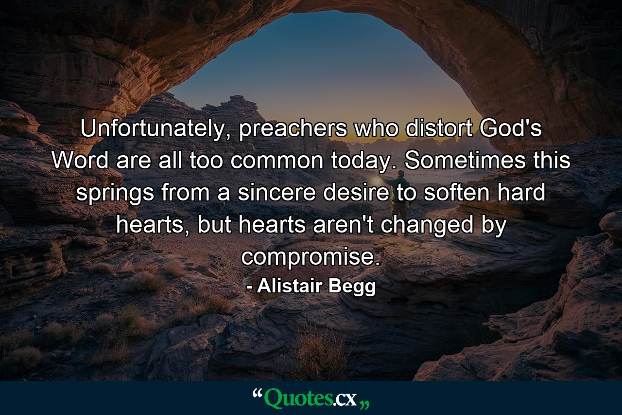 Unfortunately, preachers who distort God's Word are all too common today. Sometimes this springs from a sincere desire to soften hard hearts, but hearts aren't changed by compromise. - Quote by Alistair Begg