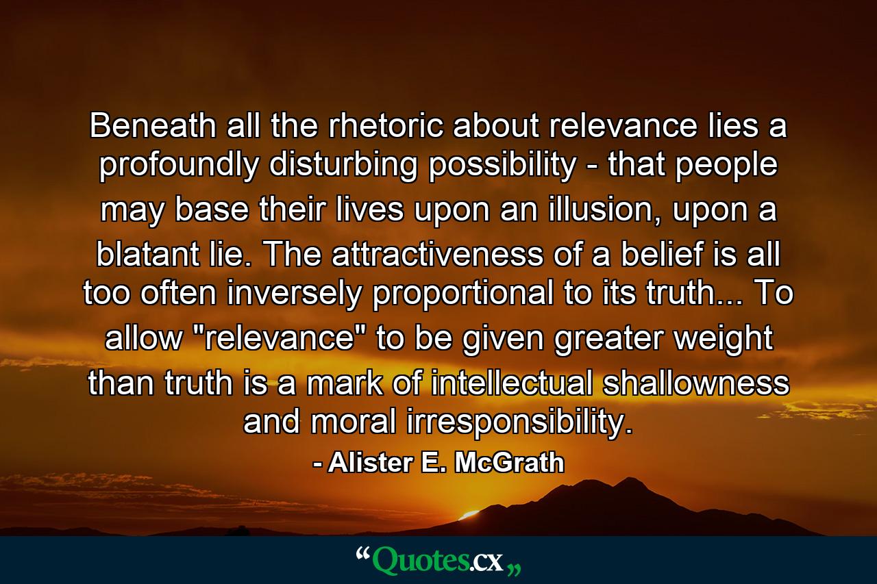 Beneath all the rhetoric about relevance lies a profoundly disturbing possibility - that people may base their lives upon an illusion, upon a blatant lie. The attractiveness of a belief is all too often inversely proportional to its truth... To allow 