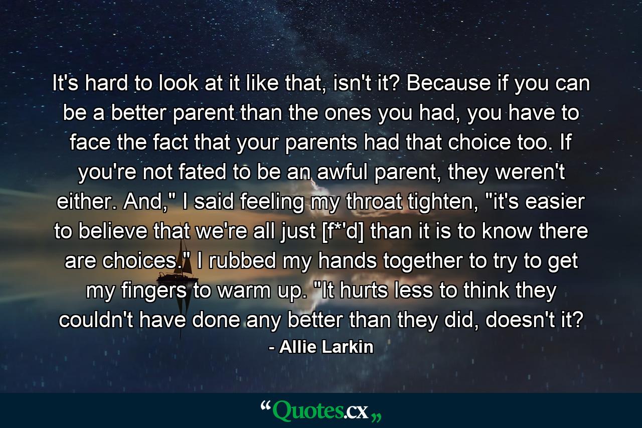 It's hard to look at it like that, isn't it? Because if you can be a better parent than the ones you had, you have to face the fact that your parents had that choice too. If you're not fated to be an awful parent, they weren't either. And,