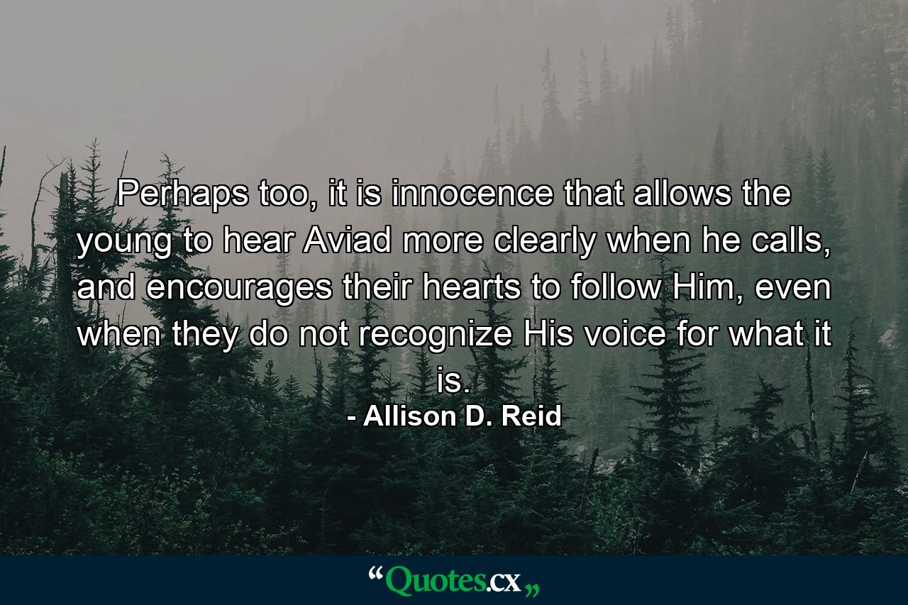 Perhaps too, it is innocence that allows the young to hear Aviad more clearly when he calls, and encourages their hearts to follow Him, even when they do not recognize His voice for what it is. - Quote by Allison D. Reid