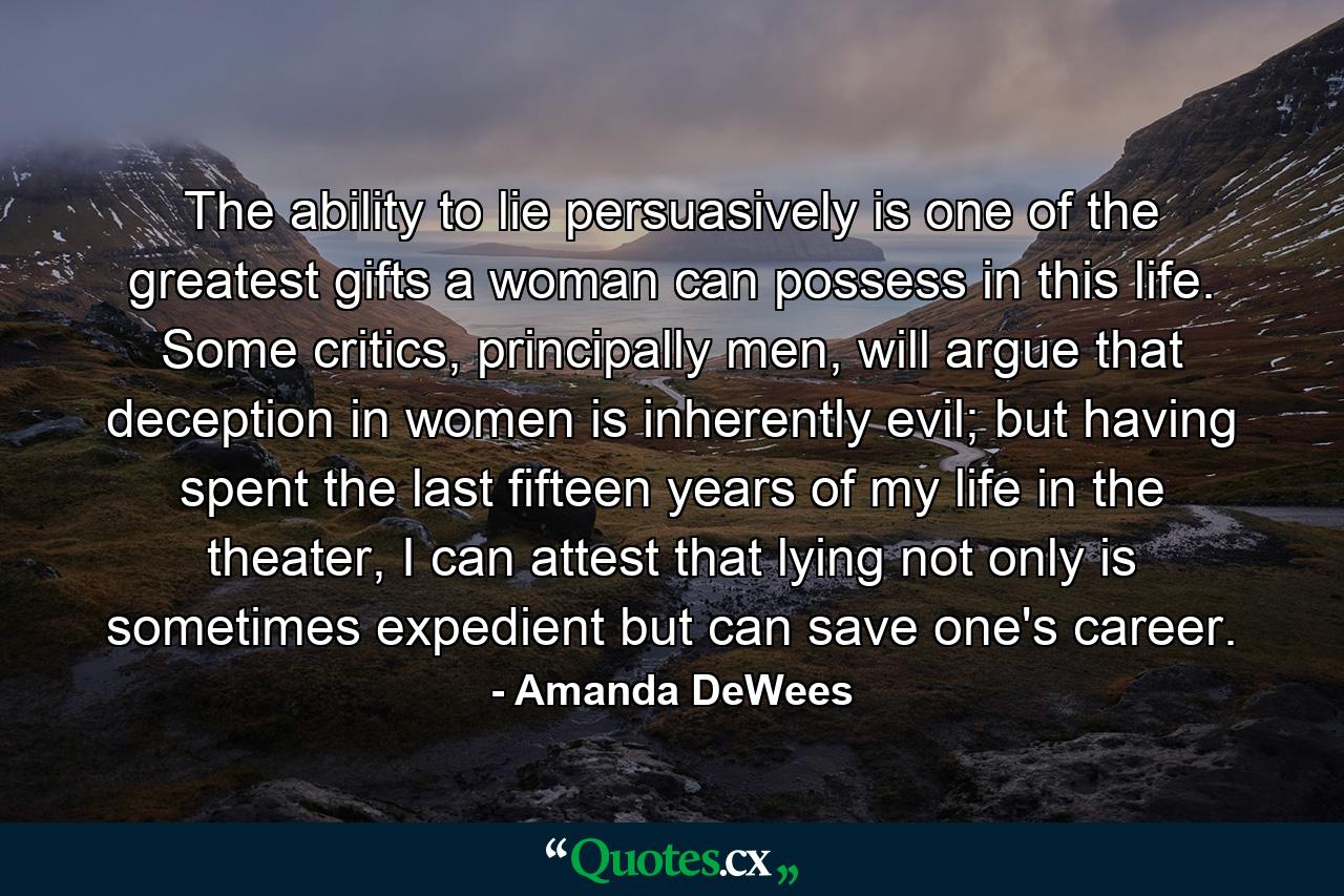 The ability to lie persuasively is one of the greatest gifts a woman can possess in this life. Some critics, principally men, will argue that deception in women is inherently evil; but having spent the last fifteen years of my life in the theater, I can attest that lying not only is sometimes expedient but can save one's career. - Quote by Amanda DeWees