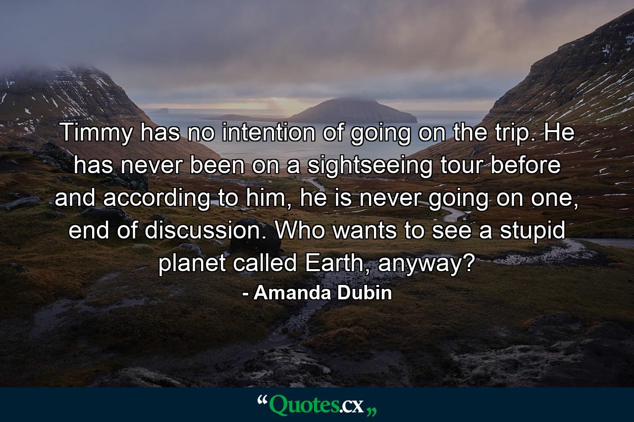 Timmy has no intention of going on the trip. He has never been on a sightseeing tour before and according to him, he is never going on one, end of discussion. Who wants to see a stupid planet called Earth, anyway? - Quote by Amanda Dubin