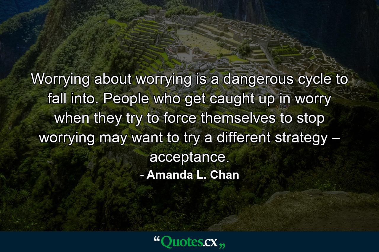 Worrying about worrying is a dangerous cycle to fall into. People who get caught up in worry when they try to force themselves to stop worrying may want to try a different strategy – acceptance. - Quote by Amanda L. Chan