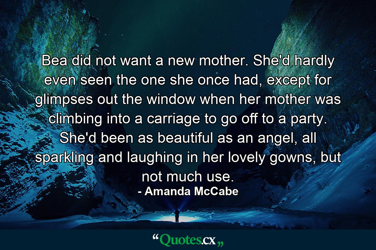 Bea did not want a new mother. She'd hardly even seen the one she once had, except for glimpses out the window when her mother was climbing into a carriage to go off to a party. She'd been as beautiful as an angel, all sparkling and laughing in her lovely gowns, but not much use. - Quote by Amanda McCabe