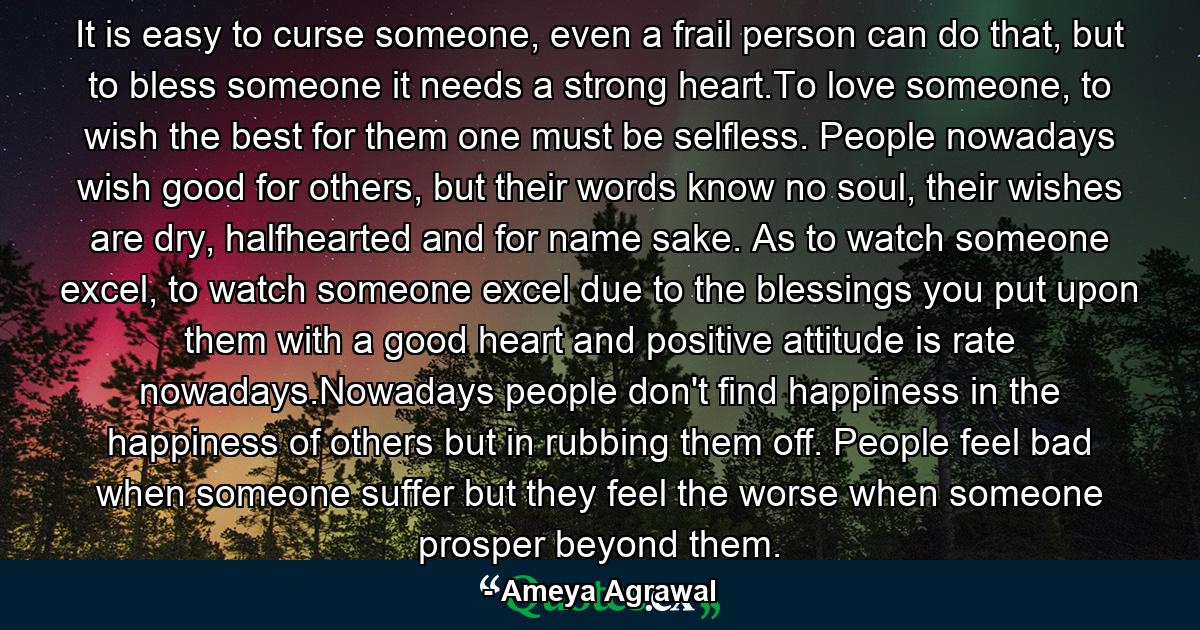 It is easy to curse someone, even a frail person can do that, but to bless someone it needs a strong heart.To love someone, to wish the best for them one must be selfless. People nowadays wish good for others, but their words know no soul, their wishes are dry, halfhearted and for name sake. As to watch someone excel, to watch someone excel due to the blessings you put upon them with a good heart and positive attitude is rate nowadays.Nowadays people don't find happiness in the happiness of others but in rubbing them off. People feel bad when someone suffer but they feel the worse when someone prosper beyond them. - Quote by Ameya Agrawal