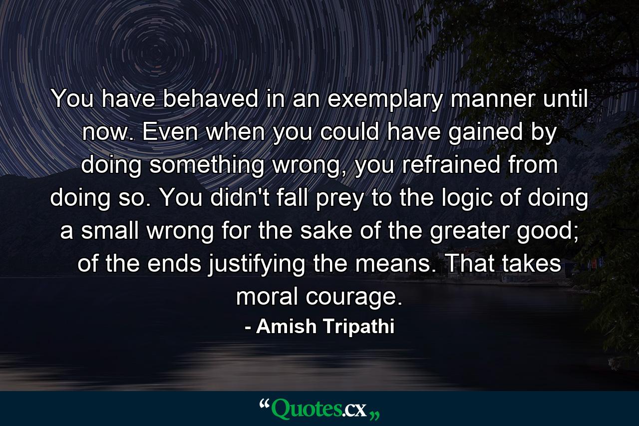 You have behaved in an exemplary manner until now. Even when you could have gained by doing something wrong, you refrained from doing so. You didn't fall prey to the logic of doing a small wrong for the sake of the greater good; of the ends justifying the means. That takes moral courage. - Quote by Amish Tripathi